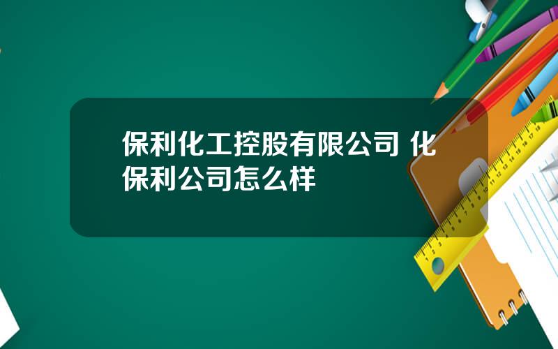 保利化工控股有限公司 化保利公司怎么样
